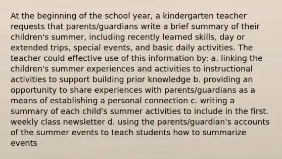 At the beginning of the school year, a kindergarten teacher requests that parents/guardians write a brief summary of their children's summer, including recently learned skills, day or extended trips, special events, and basic daily activities. The teacher could effective use of this information by: a. linking the children's summer experiences and activities to instructional activities to support building prior knowledge b. providing an opportunity to share experiences with parents/guardians as a means of establishing a personal connection c. writing a summary of each child's summer activities to include in the first. weekly class newsletter d. using the parents/guardian's accounts of the summer events to teach students how to summarize events