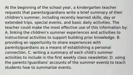 At the beginning of the school year, a kindergarten teacher requests that parents/guardians write a brief summary of their children's summer, including recently learned skills, day or extended trips, special events, and basic daily activities. The teacher could make the most effective use of this information by: A. linking the children's summer experiences and activities to instructional activities to support building prior knowledge. B. providing an opportunity to share experiences with parents/guardians as a means of establishing a personal connection. C. writing a summary of each child's summer activities to include in the first weekly class newsletter. D. using the parents'/guardians' accounts of the summer events to teach students how to summarize events.