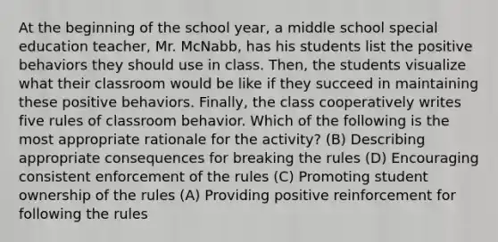 At the beginning of the school year, a middle school special education teacher, Mr. McNabb, has his students list the positive behaviors they should use in class. Then, the students visualize what their classroom would be like if they succeed in maintaining these positive behaviors. Finally, the class cooperatively writes five rules of classroom behavior. Which of the following is the most appropriate rationale for the activity? (B) Describing appropriate consequences for breaking the rules (D) Encouraging consistent enforcement of the rules (C) Promoting student ownership of the rules (A) Providing positive reinforcement for following the rules