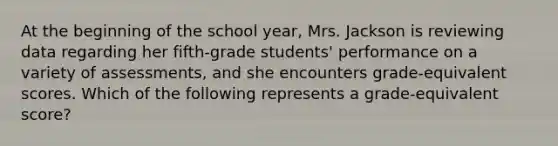 At the beginning of the school year, Mrs. Jackson is reviewing data regarding her fifth-grade students' performance on a variety of assessments, and she encounters grade-equivalent scores. Which of the following represents a grade-equivalent score?