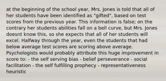 at the beginning of the school year, Mrs. Jones is told that all of her students have been identified as "gifted", based on test scores from the previous year. This information is false; on the contrary her students abilities fall on a bell curve, but Mrs. Jones doesnt know this, so she expects that all of her students will excel. Halfway through the year, even the students that had below average test scores are scoring above average. Psychologists would probably attribute this huge improvement in score to: - the self serving bias - belief perseverance - social facilitation - the self fulfilling prophecy - representativeness heuristic