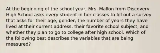 At the beginning of the school year, Mrs. Mallon from Discovery High School asks every student in her classes to fill out a survey that asks for their age, gender, the number of years they have lived at their current address, their favorite school subject, and whether they plan to go to college after high school. Which of the following best describes the variables that are being measured?