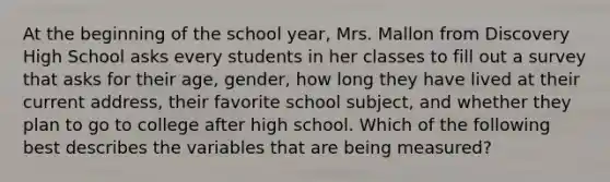 At the beginning of the school year, Mrs. Mallon from Discovery High School asks every students in her classes to fill out a survey that asks for their age, gender, how long they have lived at their current address, their favorite school subject, and whether they plan to go to college after high school. Which of the following best describes the variables that are being measured?