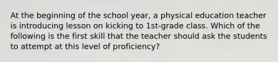 At the beginning of the school year, a physical education teacher is introducing lesson on kicking to 1st-grade class. Which of the following is the first skill that the teacher should ask the students to attempt at this level of proficiency?