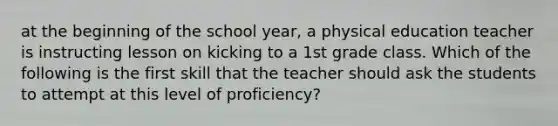 at the beginning of the school year, a physical education teacher is instructing lesson on kicking to a 1st grade class. Which of the following is the first skill that the teacher should ask the students to attempt at this level of proficiency?