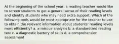 At the beginning of the school year, a reading teacher would like to screen students to get a general sense of their reading levels and identify students who may need extra support. Which of the following tools would be most appropriate for the teacher to use to obtain the relevant information about students' reading levels most efficiently? a. a miscue analysis b. a standardized reading test c. a diagnostic battery of skills d. a comprehension assessment