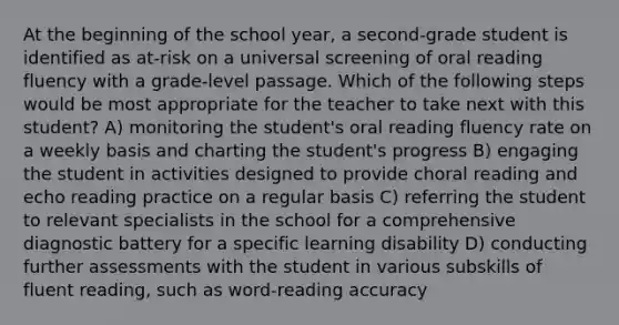 At the beginning of the school year, a second-grade student is identified as at-risk on a universal screening of oral reading fluency with a grade-level passage. Which of the following steps would be most appropriate for the teacher to take next with this student? A) monitoring the student's oral reading fluency rate on a weekly basis and charting the student's progress B) engaging the student in activities designed to provide choral reading and echo reading practice on a regular basis C) referring the student to relevant specialists in the school for a comprehensive diagnostic battery for a specific learning disability D) conducting further assessments with the student in various subskills of fluent reading, such as word-reading accuracy