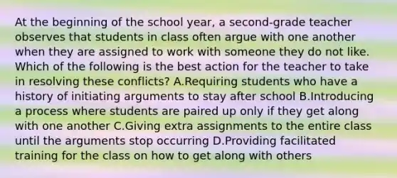 At the beginning of the school year, a second-grade teacher observes that students in class often argue with one another when they are assigned to work with someone they do not like. Which of the following is the best action for the teacher to take in resolving these conflicts? A.Requiring students who have a history of initiating arguments to stay after school B.Introducing a process where students are paired up only if they get along with one another C.Giving extra assignments to the entire class until the arguments stop occurring D.Providing facilitated training for the class on how to get along with others