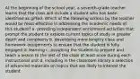 At the beginning of the school year, a seventh-grade teacher learns that the class will include a student who has been identified as gifted. Which of the following actions by the teacher would be most effective in addressing the academic needs of this student? a. providing independent enrichment activities that prompt the student to explore current topics of study in greater depth and complexity b. developing more lengthy class and homework assignments to ensure that the student is fully engaged in learning c. assigning the student to prepare and teach a lesson to the rest of the class at least once during each instructional unit d. including in the classroom library a selection of advanced materials on topics that are likely to interest the student