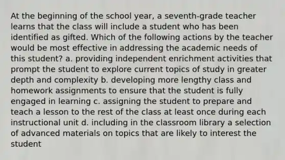 At the beginning of the school year, a seventh-grade teacher learns that the class will include a student who has been identified as gifted. Which of the following actions by the teacher would be most effective in addressing the academic needs of this student? a. providing independent enrichment activities that prompt the student to explore current topics of study in greater depth and complexity b. developing more lengthy class and homework assignments to ensure that the student is fully engaged in learning c. assigning the student to prepare and teach a lesson to the rest of the class at least once during each instructional unit d. including in the classroom library a selection of advanced materials on topics that are likely to interest the student