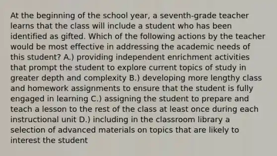 At the beginning of the school year, a seventh-grade teacher learns that the class will include a student who has been identified as gifted. Which of the following actions by the teacher would be most effective in addressing the academic needs of this student? A.) providing independent enrichment activities that prompt the student to explore current topics of study in greater depth and complexity B.) developing more lengthy class and homework assignments to ensure that the student is fully engaged in learning C.) assigning the student to prepare and teach a lesson to the rest of the class at least once during each instructional unit D.) including in the classroom library a selection of advanced materials on topics that are likely to interest the student