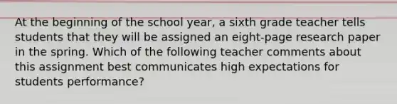 At the beginning of the school year, a sixth grade teacher tells students that they will be assigned an eight-page research paper in the spring. Which of the following teacher comments about this assignment best communicates high expectations for students performance?