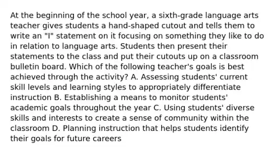 At the beginning of the school year, a sixth-grade language arts teacher gives students a hand-shaped cutout and tells them to write an "I" statement on it focusing on something they like to do in relation to language arts. Students then present their statements to the class and put their cutouts up on a classroom bulletin board. Which of the following teacher's goals is best achieved through the activity? A. Assessing students' current skill levels and learning styles to appropriately differentiate instruction B. Establishing a means to monitor students' academic goals throughout the year C. Using students' diverse skills and interests to create a sense of community within the classroom D. Planning instruction that helps students identify their goals for future careers