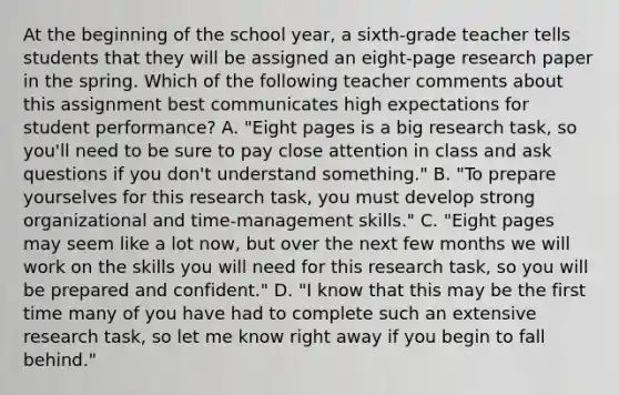 At the beginning of the school year, a sixth-grade teacher tells students that they will be assigned an eight-page research paper in the spring. Which of the following teacher comments about this assignment best communicates high expectations for student performance? A. "Eight pages is a big research task, so you'll need to be sure to pay close attention in class and ask questions if you don't understand something." B. "To prepare yourselves for this research task, you must develop strong organizational and time-management skills." C. "Eight pages may seem like a lot now, but over the next few months we will work on the skills you will need for this research task, so you will be prepared and confident." D. "I know that this may be the first time many of you have had to complete such an extensive research task, so let me know right away if you begin to fall behind."