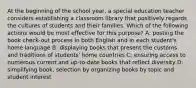 At the beginning of the school year, a special education teacher considers establishing a classroom library that positively regards the cultures of students and their families. Which of the following actions would be most effective for this purpose? A: posting the book check-out process in both English and in each student's home language B: displaying books that present the customs and traditions of students' home countries C: ensuring access to numerous current and up-to-date books that reflect diversity D: simplifying book, selection by organizing books by topic and student interest