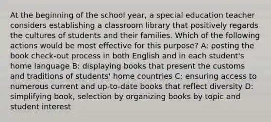 At the beginning of the school year, a special education teacher considers establishing a classroom library that positively regards the cultures of students and their families. Which of the following actions would be most effective for this purpose? A: posting the book check-out process in both English and in each student's home language B: displaying books that present the customs and traditions of students' home countries C: ensuring access to numerous current and up-to-date books that reflect diversity D: simplifying book, selection by organizing books by topic and student interest