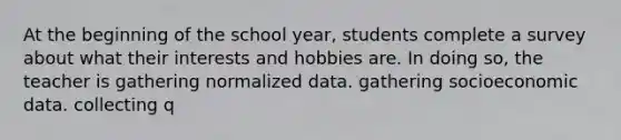 At the beginning of the school year, students complete a survey about what their interests and hobbies are. In doing so, the teacher is gathering normalized data. gathering socioeconomic data. collecting q