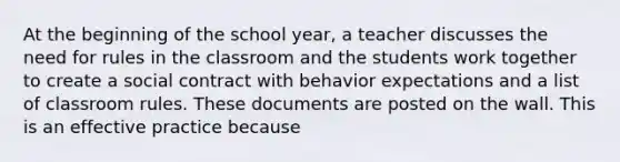 At the beginning of the school year, a teacher discusses the need for rules in the classroom and the students work together to create a social contract with behavior expectations and a list of classroom rules. These documents are posted on the wall. This is an effective practice because