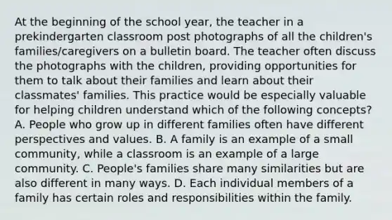 At the beginning of the school year, the teacher in a prekindergarten classroom post photographs of all the children's families/caregivers on a bulletin board. The teacher often discuss the photographs with the children, providing opportunities for them to talk about their families and learn about their classmates' families. This practice would be especially valuable for helping children understand which of the following concepts? A. People who grow up in different families often have different perspectives and values. B. A family is an example of a small community, while a classroom is an example of a large community. C. People's families share many similarities but are also different in many ways. D. Each individual members of a family has certain roles and responsibilities within the family.