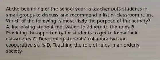 At the beginning of the school year, a teacher puts students in small groups to discuss and recommend a list of classroom rules. Which of the following is most likely the purpose of the activity? A. Increasing student motivation to adhere to the rules B. Providing the opportunity for students to get to know their classmates C. Developing students' collaborative and cooperative skills D. Teaching the role of rules in an orderly society