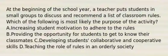 At the beginning of the school year, a teacher puts students in small groups to discuss and recommend a list of classroom rules. Which of the following is most likely the purpose of the activity? A.Increasing student motivation to adhere to the rules B.Providing the opportunity for students to get to know their classmates C.Developing students' collaborative and cooperative skills D.Teaching the role of rules in an orderly society