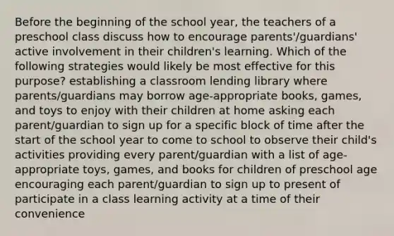 Before the beginning of the school year, the teachers of a preschool class discuss how to encourage parents'/guardians' active involvement in their children's learning. Which of the following strategies would likely be most effective for this purpose? establishing a classroom lending library where parents/guardians may borrow age-appropriate books, games, and toys to enjoy with their children at home asking each parent/guardian to sign up for a specific block of time after the start of the school year to come to school to observe their child's activities providing every parent/guardian with a list of age-appropriate toys, games, and books for children of preschool age encouraging each parent/guardian to sign up to present of participate in a class learning activity at a time of their convenience