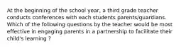 At the beginning of the school year, a third grade teacher conducts conferences with each students parents/guardians. Which of the following questions by the teacher would be most effective in engaging parents in a partnership to facilitate their child's learning ?