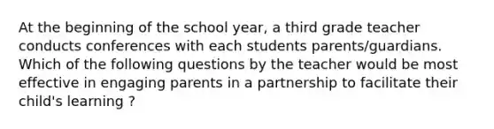 At the beginning of the school year, a third grade teacher conducts conferences with each students parents/guardians. Which of the following questions by the teacher would be most effective in engaging parents in a partnership to facilitate their child's learning ?