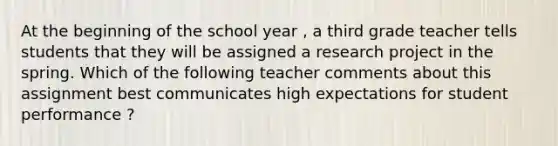 At the beginning of the school year , a third grade teacher tells students that they will be assigned a research project in the spring. Which of the following teacher comments about this assignment best communicates high expectations for student performance ?