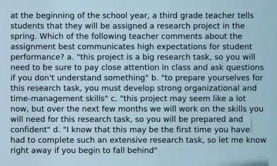 at the beginning of the school year, a third grade teacher tells students that they will be assigned a research project in the spring. Which of the following teacher comments about the assignment best communicates high expectations for student performance? a. "this project is a big research task, so you will need to be sure to pay close attention in class and ask questions if you don't understand something" b. "to prepare yourselves for this research task, you must develop strong organizational and time-management skills" c. "this project may seem like a lot now, but over the next few months we will work on the skills you will need for this research task, so you will be prepared and confident" d. "I know that this may be the first time you have had to complete such an extensive research task, so let me know right away if you begin to fall behind"