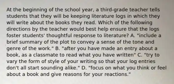 At the beginning of the school year, a third-grade teacher tells students that they will be keeping literature logs in which they will write about the books they read. Which of the following directions by the teacher would best help ensure that the logs foster students' thoughtful response to literature? A. "include a brief summary of the plot to convey a sense of the tone and genre of the work." B. "after you have made an entry about a book, as a classmate to read what you have written" C. "try to vary the form of style of your writing so that your log entries don't all start sounding alike." D. "focus on what you think or feel about a book and give reasons for your reactions."