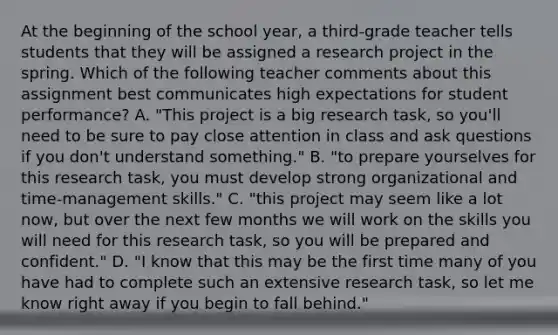 At the beginning of the school year, a third-grade teacher tells students that they will be assigned a research project in the spring. Which of the following teacher comments about this assignment best communicates high expectations for student performance? A. "This project is a big research task, so you'll need to be sure to pay close attention in class and ask questions if you don't understand something." B. "to prepare yourselves for this research task, you must develop strong organizational and time-management skills." C. "this project may seem like a lot now, but over the next few months we will work on the skills you will need for this research task, so you will be prepared and confident." D. "I know that this may be the first time many of you have had to complete such an extensive research task, so let me know right away if you begin to fall behind."