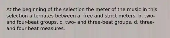 At the beginning of the selection the meter of the music in this selection alternates between a. free and strict meters. b. two- and four-beat groups. c. two- and three-beat groups. d. three- and four-beat measures.