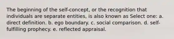 The beginning of the self-concept, or the recognition that individuals are separate entities, is also known as Select one: a. direct definition. b. ego boundary. c. social comparison. d. self-fulfilling prophecy. e. reflected appraisal.