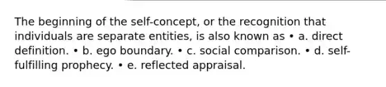 The beginning of the self-concept, or the recognition that individuals are separate entities, is also known as • a. direct definition. • b. ego boundary. • c. social comparison. • d. self-fulfilling prophecy. • e. reflected appraisal.