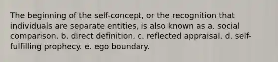 The beginning of the self-concept, or the recognition that individuals are separate entities, is also known as a. social comparison. b. direct definition. c. reflected appraisal. d. self-fulfilling prophecy. e. ego boundary.