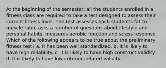 At the beginning of the semester, all the students enrolled in a fitness class are required to take a test designed to assess their current fitness level. The test assesses each student's fat-to- muscle ratio, asks a number of questions about lifestyle and personal habits, measures aerobic function and stress response. Which of the following appears to be true about the preliminary fitness test? a. It has been well standardized. b. It is likely to have high reliability. c. It is likely to have high construct validity. d. It is likely to have low criterion-related validity.