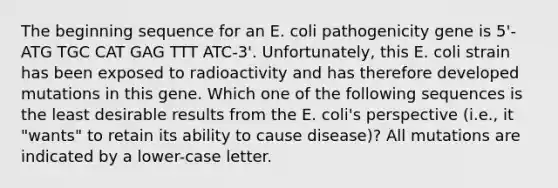 The beginning sequence for an E. coli pathogenicity gene is 5'-ATG TGC CAT GAG TTT ATC-3'. Unfortunately, this E. coli strain has been exposed to radioactivity and has therefore developed mutations in this gene. Which one of the following sequences is the least desirable results from the E. coli's perspective (i.e., it "wants" to retain its ability to cause disease)? All mutations are indicated by a lower-case letter.