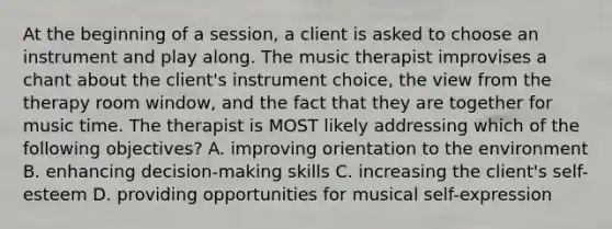 At the beginning of a session, a client is asked to choose an instrument and play along. The music therapist improvises a chant about the client's instrument choice, the view from the therapy room window, and the fact that they are together for music time. The therapist is MOST likely addressing which of the following objectives? A. improving orientation to the environment B. enhancing decision-making skills C. increasing the client's self-esteem D. providing opportunities for musical self-expression