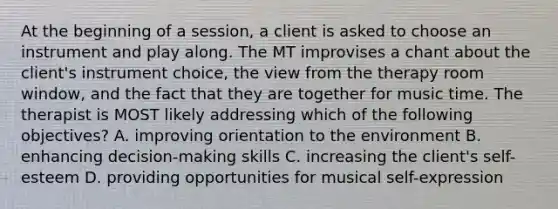 At the beginning of a session, a client is asked to choose an instrument and play along. The MT improvises a chant about the client's instrument choice, the view from the therapy room window, and the fact that they are together for music time. The therapist is MOST likely addressing which of the following objectives? A. improving orientation to the environment B. enhancing decision-making skills C. increasing the client's self-esteem D. providing opportunities for musical self-expression