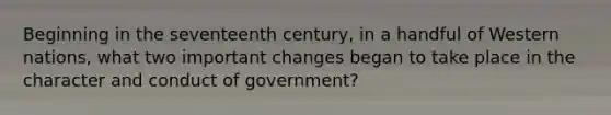 Beginning in the seventeenth century, in a handful of Western nations, what two important changes began to take place in the character and conduct of government?