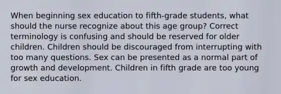 When beginning sex education to fifth-grade students, what should the nurse recognize about this age group? Correct terminology is confusing and should be reserved for older children. Children should be discouraged from interrupting with too many questions. Sex can be presented as a normal part of growth and development. Children in fifth grade are too young for sex education.