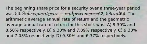 The beginning share price for a security over a three-year period was 50. Subsequent year-end prices were62, 58 and64. The arithmetic average annual rate of return and the geometric average annual rate of return for this stock was: A) 9.30% and 8.58% respectively. B) 9.30% and 7.89% respectively. C) 9.30% and 7.03% respectively. D) 9.30% and 6.37% respectively.