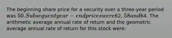 The beginning share price for a security over a three-year period was 50. Subsequent year- end prices were62, 58 and64. The arithmetic average annual rate of return and the geometric average annual rate of return for this stock were: