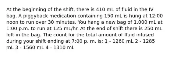 At the beginning of the shift, there is 410 mL of fluid in the IV bag. A piggyback medication containing 150 mL is hung at 12:00 noon to run over 30 minutes. You hang a new bag of 1,000 mL at 1:00 p.m. to run at 125 mL/hr. At the end of shift there is 250 mL left in the bag. The count for the total amount of fluid infused during your shift ending at 7:00 p. m. is: 1 - 1260 mL 2 - 1285 mL 3 - 1560 mL 4 - 1310 mL