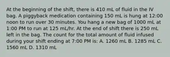 At the beginning of the shift, there is 410 mL of fluid in the IV bag. A piggyback medication containing 150 mL is hung at 12:00 noon to run over 30 minutes. You hang a new bag of 1000 mL at 1:00 PM to run at 125 mL/hr. At the end of shift there is 250 mL left in the bag. The count for the total amount of fluid infused during your shift ending at 7:00 PM is: A. 1260 mL B. 1285 mL C. 1560 mL D. 1310 mL