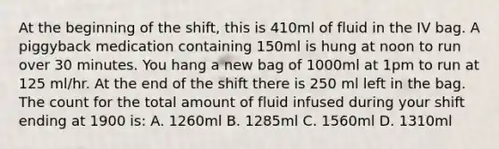 At the beginning of the shift, this is 410ml of fluid in the IV bag. A piggyback medication containing 150ml is hung at noon to run over 30 minutes. You hang a new bag of 1000ml at 1pm to run at 125 ml/hr. At the end of the shift there is 250 ml left in the bag. The count for the total amount of fluid infused during your shift ending at 1900 is: A. 1260ml B. 1285ml C. 1560ml D. 1310ml