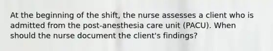 At the beginning of the shift, the nurse assesses a client who is admitted from the post-anesthesia care unit (PACU). When should the nurse document the client's findings?