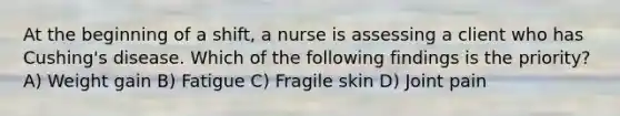 At the beginning of a shift, a nurse is assessing a client who has Cushing's disease. Which of the following findings is the priority? A) Weight gain B) Fatigue C) Fragile skin D) Joint pain