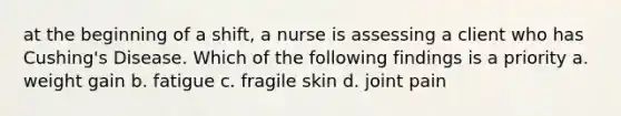 at the beginning of a shift, a nurse is assessing a client who has Cushing's Disease. Which of the following findings is a priority a. weight gain b. fatigue c. fragile skin d. joint pain